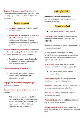 Displasia do desenv. Do quadril: deficiência de
cobertura da cabeça femoral pelo acetábulo - pode
ter relação c/ o posicionamento intrauterino ou
síndromes.
Tecido muscular
● Derivação: mesoderma intraembrionário,
pelos mioblastos.
● Mioblastos = cél. Mesenquimais alongadas
e fundidas formando uma estrutura
multinucleada, cilíndrica e alongada,
originando fibras e fascículos, circundadas
por lâminas de tec. Conjuntivo.
Músculos do tronco e dos membros: surgem pelos
somitos (miótomos) e pelo mesênquima somática
dos brotos dos membros, respectivamente.
● Ao nascimento, as cél. Musculares estão
praticamente formadas, o restantese
formará no 1° ano de vida.
Organização muscular esquelética:
● Podem seguir a disposição inicial dos
somitos e são segmentados - ex:
intercostais e serrátil.
Migração dos mioblastos sem segmentação -
maioria dos músculos
Desaparecimento quase completo - ex: sacrais e
coccígeo
● Após o nascimento, o número de fibras
musculares é constante até a maturidade,
então o crescimento muscular se faz por
incorporação de células satélites e
produção de novos sarcômeros.
Aplicação clínica
Má formação/ agenesia/ hipoplasia: o
acometimento global pode estar presente na
artrogripose múltipla.
Coluna vertebral
● Início pela notocorda e pelos somitos.
4º semana: células do esclerótomo dos somitos
diferenciam-se e envolvem o tubo neural e a
notocorda.
Em torno da notocorda se origina o corpo vertebral
e o disco intervertebral.
Ao redor do tubo neural origina-se o arco
vertebral, formando uma estrutura mesenquimal
pré-cartilaginosa, com condensações celulares
segmentares (esclerétomos).
Esclerótomos: celularidade frouxa (metade
cefálica) e celularidade densa (metade caudal).
● Sua porção central origina o disco
intervertebral.
Corpo vertebral: parte cefálica + parte caudal,
constituindo um centro intersegmentar.
6° semana: condrogênese no tecido em centros no
corpo e arcos vertebrais que se fundem.
Ossificação: início no período embrionário e
término na vida adulta.
7º semana: dois centros de ossificação primários
(dorsal e ventral) que se unem.
Final período embrionário: surgem os centros de
ossificação primário do arco vertebral, um em cada
lado.
 