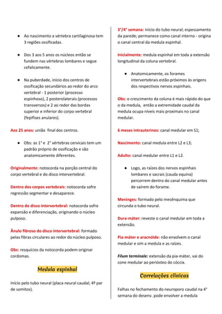 ● Ao nascimento a vértebra cartilaginosa tem
3 regiões ossificadas.
● Dos 3 aos 5 anos os núcleos então se
fundem nas vértebras lombares e segue
cefalicamente.
● Na puberdade, início dos centros de
ossificação secundários ao redor do arco
vertebral - 1 posterior (processo
espinhoso), 2 posterolaterais (processos
transversos) e 2 ao redor das bordas
superior e inferior do corpo vertebral
(fepífises anulares).
Aos 25 anos: união final dos centros.
● Obs: as 1° e 2° vértebras cervicais tem um
padrão próprio de ossificação e são
anatomicamente diferentes.
Originalmente: notocorda na porção central do
corpo vertebral e do disco intervertebral.
Dentro dos corpos vertebrais: notocorda sofre
regressão segmentar e desaparece.
Dentro do disco intervertebral: notocorda sofre
expansão e diferenciação, originando o núcleo
pulposo.
Ânulo fibroso do disco intervertebral: formado
pelas fibras circulares ao redor do núcleo pulposo.
Obs: resquícios da notocorda podem originar
cordomas.
Medula espinhal
Início pelo tubo neural (placa neural caudal; 4º par
de somitos).
3°/4° semana: início do tubo neural; espessamento
da parede; permanece como canal interno - origina
o canal central da medula espinhal.
Inicialmente: medula espinhal em toda a extensão
longitudinal da coluna vertebral.
● Anatomicamente, os forames
intervertebrais estão próximos às origens
dos respectivos nervos espinhais.
Obs: o crescimento da coluna é mais rápido do que
o da medula, então a extremidade caudal da
medula ocupa níveis mais proximais no canal
medular.
6 meses intrauterinos: canal medular em S1;
Nascimento: canal medula entre L2 e L3;
Adulto: canal medular entre L1 e L2.
● Logo, as raízes dos nervos espinhais
lombares e sacrais (cauda equina)
percorrem dentro do canal medular antes
de saírem do forame.
Meninges: formado pelo mesênquima que
circunda o tubo neural.
Dura-máter: reveste o canal medular em toda a
extensão.
Pia-máter e aracnóide: não envolvem o canal
medular e sim a medula e as raízes.
Filum terminale: extensão da pia-máter, vai do
cone medular ao periósteo do cóccix.
Correlações clínicas
Falhas no fechamento do neuroporo caudal na 4°
semana do desenv. pode envolver a medula
 