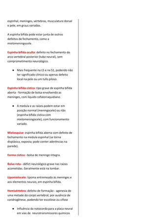 espinhal, meninges, vértebras, musculatura dorsal
e pele, em graus variados.
A espinha bífida pode estar junta de outros
defeitos de fechamento, como a
mielomeningocele.
Espinha bífida oculta: defeito no fechamento do
arco vertebral posterior (tubo neural), sem
comprometimento neurológico.
● Mais frequente na L5 e na S1, podendo não
ter significado clínico ou apenas defeito
local na pele ou um tufo piloso.
Espinha bífida cística: tipo grave de espinha bífida
aberta - formação de bolsa envolvendo as
meninges, com líquido cefalorraquidiano.
● A medula e as raízes podem estar em
posição normal (meningocele) ou não
(espinha bífida cística com
mielomeningocele), com funcionamento
variado.
Mielosquise: espinha bífida aberta com defeito de
fechamento na medula espinhal (se torna
displásica, exposta; pode conter aderências na
parede).
Forma cística - bolsa de meninge íntegra.
Bolsa rota - défict neurológico grave nas raízes
acometidas. Geralmente está na lombar.
Lipomielocele: lipoma entremeado às meninges e
aos elementos neurais, em espinha bífida.
Hemivértebra: defeito de formação - agenesia de
uma metade do corpo vertebral, por ausência de
condrogênese, podendo ter escoliose ou cifose
● Influência da notocorda para a placa neural
em vias de neurotransmissores químicos
 