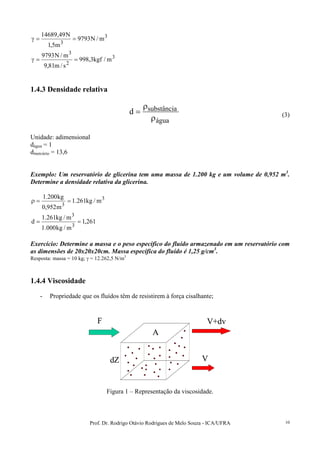 Prof. Dr. Rodrigo Otávio Rodrigues de Melo Souza - ICA/UFRA 10
3
3
m/N9793
m5,1
N49,14689
==γ
3
2
3
m/kgf3,998
s/m81,9
m/N9793
==γ
1.4.3 Densidade relativa
água
substânciad
ρ
ρ
= (3)
Unidade: adimensional
dágua = 1
dmercúrio = 13,6
Exemplo: Um reservatório de glicerina tem uma massa de 1.200 kg e um volume de 0,952 m3
.
Determine a densidade relativa da glicerina.
3
3
m/kg261.1
m952,0
kg200.1
==ρ
261,1
m/kg000.1
m/kg261.1
d
3
3
==
Exercício: Determine a massa e o peso específico do fluído armazenado em um reservatório com
as dimensões de 20x20x20cm. Massa específica do fluído é 1,25 g/cm3
.
Resposta: massa = 10 kg; γ = 12.262,5 N/m3
1.4.4 Viscosidade
- Propriedade que os fluídos têm de resistirem à força cisalhante;
F V+dv
V
A
dZ
F V+dv
V
A
F V+dv
V
A
dZ
Figura 1 – Representação da viscosidade.
 