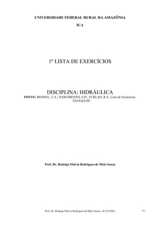 Prof. Dr. Rodrigo Otávio Rodrigues de Melo Souza - ICA/UFRA 102
UNIVERSIDADE FEDERAL RURAL DA AMAZÔNIA
ICA
1º LISTA DE EXERCÍCIOS
DISCIPLINA: HIDRÁULICA
FONTE: BOTREL, T.A.; NASCIMENTO, S.D.; FURLAN, R.A. Lista de Exercícios:
ESALQ/USP.
Prof. Dr. Rodrigo Otávio Rodrigues de Melo Souza
 