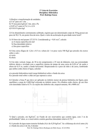 Prof. Dr. Rodrigo Otávio Rodrigues de Melo Souza - ICA/UFRA 103
1º Lista de Exercícios
Disciplina: Hidráulica
Prof. Rodrigo Souza
1) Realize a transformação de unidades:
a) 5 m2
para cm2
e ha
b) 75 mca para kgf/cm2
, bar, atm e Pa
c) 0,05 m3
/s para m3
/h, L/s e L/h
d) 9.810 N para kgf.
2) Um dinamômetro corretamente calibrado, registra que um determinado corpo de 30 kg possui um
peso de 98,1 N, em ponto fora da terra. Qual o valor da aceleração da gravidade neste local?
3) 10 litros de mel pesam 127,53 N. Considerando g = 9,81 m/s2
, calcule:
a) A massa específica do mel
b) Sua densidade relativa
c) Seu peso específico
4) Uma caixa d'água de 1,2m x 0.5 m e altura de 1 m pesa vazia 540 Kgf que pressão ela exerce
sobre o solo :
a) vazia
b) cheia
5) Um tubo vertical, longo, de 30 m de comprimento e 25 mm de diâmetro, tem sua extremidade
inferior aberta e nivelada com a superfície interna da tampa de uma caixa de 0,20 m2
de seção e
altura de 0,15 m, sendo o fundo horizontal. Desprezando-se o peso do tubo e da caixa, lembrando
que ambos estão cheios d’água, calcular:
a) a pressão hidrostática total (carga hidráulica) sobre o fundo da caixa
b) a pressão total sobre o chão em que repousa a caixa
6) Calcular a força P que deve ser aplicado no êmbolo menor da prensa hidráulica da figura, para
equilibrar a carga de 4.400 Kgf colocada no êmbolo maior. Os cilindros estão cheios, de um óleo
com densidade relativa 0,75 e as seções dos êmbolos são, respectivamente, 40 e 4000 cm2
.
7) Qual a pressão, em Kgf/cm2
, no Fundo de um reservatório que contém água, com 3 m de
profundidade? idem, se o reservatório contém gasolina (densidade relativa 0,75) ?
8) A pressão da água numa torneira fechada (A) é de 0,28 kgf/cm2
. Se a diferença de nível entre (A)
e o fundo da caixa é de 2m, Calcular:
 