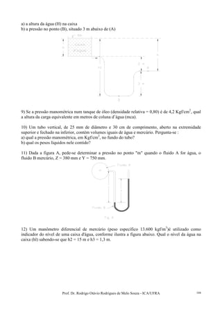 Prof. Dr. Rodrigo Otávio Rodrigues de Melo Souza - ICA/UFRA 104
a) a altura da água (H) na caixa
b) a pressão no ponto (B), situado 3 m abaixo de (A)
9) Se a pressão manométrica num tanque de óleo (densidade relativa = 0,80) é de 4,2 Kgf/cm2
, qual
a altura da carga equivalente em metros de coluna d’água (mca).
10) Um tubo vertical, de 25 mm de diâmetro e 30 cm de comprimento, aberto na extremidade
superior e fechado na inferior, contém volumes iguais de água e mercúrio. Pergunta-se :
a) qual a pressão manométrica, em Kgf/cm2
, no fundo do tubo?
b) qual os pesos líquidos nele contido?
11) Dada a figura A, pede-se determinar a pressão no ponto "m" quando o fluido A for água, o
fluido B mercúrio, Z = 380 mm e Y = 750 mm.
12) Um manômetro diferencial de mercúrio (peso específico 13.600 kgf/m3
)é utilizado como
indicador do nível de uma caixa d'água, conforme ilustra a figura abaixo. Qual o nível da água na
caixa (hl) sabendo-se que h2 = 15 m e h3 = 1,3 m.
 