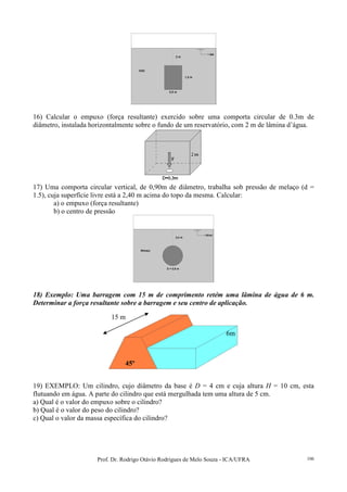 Prof. Dr. Rodrigo Otávio Rodrigues de Melo Souza - ICA/UFRA 106
16) Calcular o empuxo (força resultante) exercido sobre uma comporta circular de 0.3m de
diâmetro, instalada horizontalmente sobre o fundo de um reservatório, com 2 m de lâmina d’água.
17) Uma comporta circular vertical, de 0,90m de diâmetro, trabalha sob pressão de melaço (d =
1.5), cuja superfície livre está a 2,40 m acima do topo da mesma. Calcular:
a) o empuxo (força resultante)
b) o centro de pressão
18) Exemplo: Uma barragem com 15 m de comprimento retém uma lâmina de água de 6 m.
Determinar a força resultante sobre a barragem e seu centro de aplicação.
19) EXEMPLO: Um cilindro, cujo diâmetro da base é D = 4 cm e cuja altura H = 10 cm, esta
flutuando em água. A parte do cilindro que está mergulhada tem uma altura de 5 cm.
a) Qual é o valor do empuxo sobre o cilindro?
b) Qual é o valor do peso do cilindro?
c) Qual o valor da massa específica do cilindro?
6m
45º
15 m
 