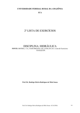 Prof. Dr. Rodrigo Otávio Rodrigues de Melo Souza - ICA/UFRA 108
UNIVERSIDADE FEDERAL RURAL DA AMAZÔNIA
ICA
2º LISTA DE EXERCÍCIOS
DISCIPLINA: HIDRÁULICA
FONTE: BOTREL, T.A.; NASCIMENTO, S.D.; FURLAN, R.A. Lista de Exercícios:
ESALQ/USP.
Prof. Dr. Rodrigo Otávio Rodrigues de Melo Souza
 