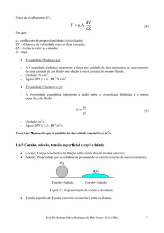 Prof. Dr. Rodrigo Otávio Rodrigues de Melo Souza - ICA/UFRA 11
Força de cisalhamento (F):
dZ
dV
.A.F µ= (4)
Em que:
µ - coeficiente de proporcionalidade (viscosidade);
dV – diferença de velocidade entre as duas camadas;
dZ – distância entre as camadas;
A – área.
• Viscosidade Dinâmica (µ)
- A viscosidade dinâmica representa a força por unidade de área necessária ao arrastamento
de uma camada de um fluído em relação à outra camada do mesmo fluído;
- Unidade: N.s/m2
;
- Água (20ºC): 1,01.10-3
N.s/m2
.
• Viscosidade Cinemática (ν)
- A viscosidade cinemática representa a razão entre a viscosidade dinâmica e a massa
específica do fluído;
ρ
µ
=ν (5)
- Unidade: m2
/s;
- Água (20ºC): 1,01.10-6
m2
/s.
Exercício: Demonstre que a unidade da viscosidade cinemática é m2
/s.
1.4.5 Coesão, adesão, tensão superficial e capilaridade
• Coesão: Forças decorrentes da atração entre moléculas de mesma natureza;
• Adesão: Propriedade que as substâncias possuem de se unirem a outras de mesma natureza;
Coesão>Adesão Coesão<Adesão
Figura 2 – Representação da coesão e da adesão.
• Tensão superficial: Tensão existente na interface entre os fluídos;
Hg
H2O
 
