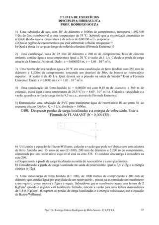 Prof. Dr. Rodrigo Otávio Rodrigues de Melo Souza - ICA/UFRA 113
3ª LISTA DE EXERCÍCIOS
DISCIPLINA: HIDRÁULICA
PROF. RODRIGO SOUZA
1) Uma tubulação de aço, com 10" de diâmetro e 1600m de comprimento, transporta 1.892.500
1/dia de óleo combustível a uma temperatura de 35 ºC. Sabendo que a viscosidade cinemática ao
referido fluido àquela temperatura é da ordem de 0,00130 m2
/s, responda:
a) Qual o regime de escoamento a que está submetido o fluido em questão ?
b) Qual a perda de carga ao longo do referido oleoduto (Fórmula Universal)?
2) Uma canalização nova de 25 mm de diâmetro e 200 m de comprimento, feita de cimento
amianto, conduz água a uma temperatura igual a 20 ºC e vazão de 1 L/s. Calcule a perda de carga
através da Fórmula Universal. Dado : ε = 0,000025 m, ν = 1,01 . 10-6
m2
/s.
3) Uma bomba deverá recalcar água a 20 ºC em uma canalização de ferro fundido com 250 mm de
diâmetro e 1.200m de comprimento, vencendo um desnível de 30m, da bomba ao reservatório
superior. A vazão é de 45 L/s. Qual deverá ser a pressão na saída da bomba? Usar a Fórmula
Universal. Dado: ε = 0,0003 m e ν = 1,01 . 10-6
m2
/s
4) Uma canalização de ferro-fundido (ε = 0,00026 m) com 0,15 m de diâmetro e 360 m de
extensão, escoa água a uma temperatura de 26,5 ºC (ν = 8,69 . 10-7
m2
/s). Calcule a velocidade e a
vazão, quando a perda de carga for de 9,3 m.c.a., através da Fórmula Universal.
5) Dimensionar uma tubulação de PVC para transportar água do reservatório Rl ao ponto B( do
esquema abaixo. Dados: Q = 3 L/s; distância = 1000m.
OBS: Desprezar perdas de carga localizadas e a energia de velocidade. Usar a
Fórmula de FLAMANT (b = 0,000135)
6) Utilizando a equação de Hazen-Williams, calcular a vazão que pode ser obtida com uma adutora
de ferro fundido com 15 anos de uso (C=100), 200 mm de diâmetro e 3.200 m de comprimento,
alimentada por um reservatório cujo nível está na cota 338. O conduto descarrega à atmosfera na
cota 290.
a) Desprezando a perda de carga localizada na saída do reservatório e a energia cinética.
b) Considerando a perda de carga localizada na saída do reservatório igual a 0,5 v2
/2g e a energia
cinética (v2
/2g).
7) Uma canalização de ferro fundido (C= 100), de 1000 metros de comprimento e 200 mm de
diâmetro que conduz água por gravidade de um reservatório , possui na extremidade um manômetro
e um registro, como mostra a figura a seguir. Sabendo-se que o manômetro acusa uma leitura de 2
Kgf/cm2
quando o registro está totalmente fechado, calcule a vazão para uma leitura manométrica
de 1,446 Kgf/cm2
. (Despreze as perdas de carga localizadas e a energia velocidade; use a equação
de Hazen-Williams).
 