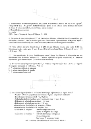 Prof. Dr. Rodrigo Otávio Rodrigues de Melo Souza - ICA/UFRA 114
8) Num conduto de ferro fundido novo, de 200 mm de diâmetro, a pressão em A é de 2,4 Kgf/cm2
,
e no ponto B é de 1,8 Kgf/cm2
. Sabendo-se que o ponto B está situado a uma distância de 1000m
do ponto A, e mais elevado 1,4m em relação a este, calcule:
a) O sentido do escoamento
b) a vazão
OBS:. Usar a Fórmula de Hazen-Williams; C = 130.
9) No ponto de uma tubulação de PVC de 100 mm de diâmetro, distante 610m do reservatório que
o alimenta, situado 42,70m do nível d'água deste reservatório, a pressão mede 3,5Kgf/cm2
. Qual a
velocidade do escoamento? (Usar Hazen-Williams). Desconsiderar energia de velocidade.
10) Uma adutora de ferro fundido novo de 250 mm de diâmetro conduz uma vazão de 50 1/s.
Estime qual será a vazão após 40 anos de uso. (Usar a Fórmula de Hazen-Williams). C novo = 130
e C 40 anos = 76.
11) Uma canalização de ferro fundido novo, com 250mm de diâmetro é alimentada por um
reservatório cujo nível está na cota 220. Calcular a pressão no ponto de cota 180, a 1500m do
reservatório, para a vazão de 40 1/s. (Usar Hazen-Williams).
12) No sistema de recalque da figura abaixo, a perda de carga na sucção é de 1,2 m.c.a. e a perda
de carga no recalque é de 12,3 m.c.a. Pede-se:
a) A altura manométrica de recalque
b) A altura manométrica de sucção
c) A altura manométrica total
13) Os dados a seguir referem-se ao sistema de recalque representado na figura abaixo.
- Vazão = 100 m3
/h (líquido de escoamento = Água à temperatura ambiente)
- Pressão necessária no ponto B = 3,5 Kgf/cm2
- Tubulações de ferro-fundido sem revestimento para 15 anos de uso
- Diâmetro da tubulação de recalque = 125 mm
- Diâmetro da tubulação de sucção = 150 mm
- Comprimento da tubulação de recalque = 250 m
- Comprimento da tubulação de sucção = 5 m
- Acessórios na sucção = 1 válvula de pé com crivo
1 curva de 90 graus raio longo
- Acessórios no recalque = 1 válvula de retenção tipo pesada
1 registro de gaveta
3 curvas de 90 graus raio longo
 