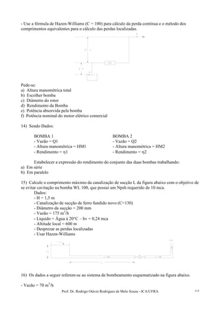 Prof. Dr. Rodrigo Otávio Rodrigues de Melo Souza - ICA/UFRA 115
- Use a fórmula de Hazen-Williams (C = 100) para cálculo da perda contínua e o método dos
comprimentos equivalentes para o cálculo das perdas localizadas.
Pede-se:
a) Altura manométrica total
b) Escolher bomba
c) Diâmetro do rotor
d) Rendimento da Bomba
e) Potência absorvida pela bomba
f) Potência nominal do motor elétrico comercial
14) Sendo Dados:
BOMBA 1 BOMBA 2
- Vazão = Q1 - Vazão = Q2
- Altura manométrica = HM1 - Altura manométrica = HM2
- Rendimento = η1 - Rendimento = η2
Estabelecer a expressão do rendimento do conjunto das duas bombas trabalhando:
a) Em série
b) Em paralelo
15) Calcule o comprimento máximo da canalização de sucção L da figura abaixo com o objetivo de
se evitar cavitação na bomba WL 100, que possui um Npsh requerido de 10 mca.
Dados:
- H = 1,5 m
- Canalização de sucção de ferro fundido novo (C=130)
- Diâmetro da sucção = 200 mm
- Vazão = 175 m3
/h
- Líquido = Água à 20°C – hv = 0,24 mca
- Altitude local = 600 m
- Desprezar as perdas localizadas
- Usar Hazen-Williams
16) Os dados a seguir referem-se ao sistema de bombeamento esquematizado na figura abaixo.
- Vazão = 70 m3
/h
 