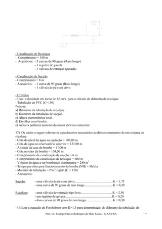 Prof. Dr. Rodrigo Otávio Rodrigues de Melo Souza - ICA/UFRA 116
- Canalização de Recalque
- Comprimento = 100 m
- Acessórios: - 3 curvas de 90 graus (Raio longo)
- 1 registro de gaveta
- 1 válvula de retenção (pesada)
- Canalização de Sucção
- Comprimento = 8 m
- Acessórios: - 1 curva de 90 graus (Raio longo)
- 1 válvula de pé com crivo
- Critérios
- Usar velocidade em torno de 1,5 m/s para o cálculo do diâmetro de recalque.
- Tubulação de PVC (C=150)
Pede-se:
a) Diâmetro da tubulação de recalque.
b) Diâmetro da tubulação de sucção.
c) Altura manométrica total.
d) Escolher uma bomba.
e) Achar a potência nominal do motor elétrico comercial
17) Os dados a seguir referem-se a parâmetros necessários ao dimensionamento de um sistema de
recalque.
- Cota do nível da água na captação = 100,00 m
- Cota de água no reservatório superior = 133,00 m
- Altitude da casa de bomba = 1 300 m
- Cota no eixo da bomba = 104,00 m
- Comprimento da canalização de sucção = 6 m
- Comprimento da canalização de recalque = 600 m
- Volume de água a ser bombeado diariamente = 280 m3
- Tempo previsto para funcionamento da bomba (NH) = 8h/dia
- Material da tubulação = PVC rígido (C = 150)
- Acessórios:
Sucção: - uma válvula de pé com crivo...............................................K = 1,75
- uma curva de 90 graus de raio longo...................................K = 0,30
Recalque: - uma válvula de retenção tipo leve.......................................K = 2,50
- um registro de gaveta..........................................................K = 0,20
- duas curvas de 90 graus de raio longo.................................K = 0,30
- Utilizar a equação de Forcheimer com K=1,3 para determinação do diâmetro da tubulação de
 