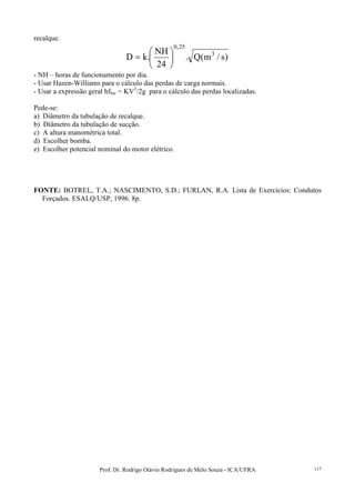 Prof. Dr. Rodrigo Otávio Rodrigues de Melo Souza - ICA/UFRA 117
recalque.
)s/m(Q.
24
NH
.kD 3
25,0






=
- NH – horas de funcionamento por dia.
- Usar Hazen-Williams para o cálculo das perdas de carga normais.
- Usar a expressão geral hfloc = KV2
/2g para o cálculo das perdas localizadas.
Pede-se:
a) Diâmetro da tubulação de recalque.
b) Diâmetro da tubulação de sucção.
c) A altura manométrica total.
d) Escolher bomba.
e) Escolher potencial nominal do motor elétrico.
FONTE: BOTREL, T.A.; NASCIMENTO, S.D.; FURLAN, R.A. Lista de Exercícios: Condutos
Forçados. ESALQ/USP, 1996. 8p.
 