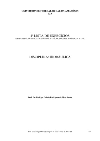 Prof. Dr. Rodrigo Otávio Rodrigues de Melo Souza - ICA/UFRA 120
UNIVERSIDADE FEDERAL RURAL DA AMAZÔNIA
ICA
4º LISTA DE EXERCÍCIOS
FONTES: PERES, J.G. HIDRÁULICA AGRÍCOLA. UFSCAR, 1996, 182 P. PEREIRA,A.A.A. UFSC.
DISCIPLINA: HIDRÁULICA
Prof. Dr. Rodrigo Otávio Rodrigues de Melo Souza
 