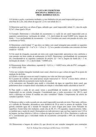 Prof. Dr. Rodrigo Otávio Rodrigues de Melo Souza - ICA/UFRA 121
4ª LISTA DE EXERCÍCIOS
DISCIPLINA: HIDRÁULICA
PROF. RODRIGO SOUZA
1) Calcular a seção, o perímetro molhado e o raio hidráulico de um canal trapezoidal que possui
uma base de 2,2m, uma altura de água de 1,2 m e um talude de 2:1.
2) Determine qual deve ser altura d’água, sabendo que: canal trapezoidal, talude 2:1, área da seção
0,5 m2
e base igual a 50 cm.
3) Exemplo: Determinar a velocidade de escoamento e a vazão de um canal trapezoidal com as
seguintes características: inclinação do talude – 1:1; declividade do canal 0,0005 m/m, largura do
fundo = 3 m e profundidade de escoamento = 1,1 m. Considera um canal com paredes de terra, reto
e uniforme (n=0,02).
4) Determinar a declividade “i” que deve ser dada a um canal retangular para atender as seguintes
condições de projeto: Q = 3 m3
/s; h = 1,0 m; b = 2,2 m e paredes revestidas com concreto em bom
estado (n = 0,014).
5) Um canal de irrigação, escavado em terra com seção trapezoidal, apresenta-se reto, uniforme e
com paredes em bom estado de acabamento (n=0,02). Determinar a profundidade de escoamento
(h), considerando-se as seguintes condições de projeto: Q = 5m3
/s; largura do fundo (b) = 3 m;
inclinação do talude = 2:1; e declividade = 0,0006 m/m.
6) Dimensionar dreno subterrâneo, supondo Q = 0,8 L/s, i = 0,0025 m/m, tubo de PVC corrugado –
n = 0,016 e h/D = 0,6.
7) Em um vertedor triangular instalado num canal, observou-se que a altura de água H no ponto de
medição foi de 0,4m.
a) Calcule a vazão que escoa no canal e expresse seu valor em litros por segundo.
b) A jusante do vertedor, este canal possui secção transversal A = 0,5 m2
e escoa cheio; calcule a
velocidade média do escoamento neste trecho do canal.
c) Se usássemos um flutuador para medir a velocidade da água na superfície deste canal, que
poderíamos dizer a respeito desta velocidade em relação à velocidade média calculada no item b?
8) Para medir a vazão de um canal, temos a possibilidade de instalar um vertedor Cipolletti
(trapezoidal) ou um vertedor triangular. Considerando que a vazão necessária é de 100 l/s, qual
seria a diferença na leitura H medida nos dois vertedores? Dados: Comprimento da soleira do
vertedor Cipolletti = 0,6 m.
9) Deseja-se saber a vazão escoada em um canal trapezoidal escavado em terra. Para tanto, utilizou-
se o método do flutuador, deixando-se uma distância de 20 m entre os pontos de medição. Uma
garrafa contendo água até a metade foi lançada no curso d’água para atuar como flutuador de
superfície. Foram feitas três medições, sendo elas de 40, 41 e 39 segundos, respectivamente. Sabe-
se também que a seção do canal é homogênea em todo percurso e que sua base superior tem 2,10 m
de largura, sua base inferior a 1,60 m e a altura de água no canal é de 1,20 m. Determine a vazão em
m3
/s, considerando que a velocidade média do escoamento corresponde a 80% da velocidade na
superfície.
10) Dimensione a largura de soleira (L) que deverá ter um vertedor retangular sem contrações
 