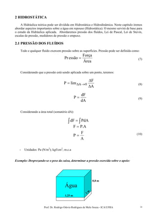 Prof. Dr. Rodrigo Otávio Rodrigues de Melo Souza - ICA/UFRA 14
2 HIDROSTÁTICA
A Hidráulica teórica pode ser dividida em Hidrostática e Hidrodinâmica. Neste capítulo iremos
abordar aspectos importantes sobre a água em repouso (Hidrostática). O mesmo servirá de base para
o estudo da Hidráulica aplicada. Abordaremos pressão dos fluídos, Lei de Pascal, Lei de Stevin,
escalas de pressão, medidores de pressão e empuxo.
2.1 PRESSÃO DOS FLUÍDOS
Todo e qualquer fluído exercem pressão sobre as superfícies. Pressão pode ser definida como:
Área
Força
essãoPr = (7)
Considerando que a pressão está sendo aplicada sobre um ponto, teremos:
A
F
limP 0A
∆
∆
= →∆ (8)
dA
dF
P = (9)
Considerando a área total (somatório dA):
∫ ∫= PdAdF
A
F
P
A.PF
=
=
(10)
- Unidades: Pa (N/m2
); kgf/cm2
; m.c.a
Exemplo: Desprezando-se o peso da caixa, determinar a pressão exercida sobre o apoio:
1,25 m
1
m
0,8 m
Água
1,25 m
1
m
0,8 m
Água
 