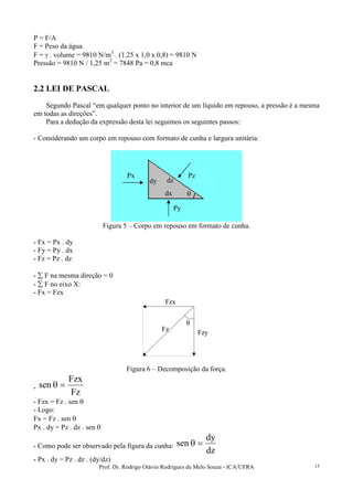 Prof. Dr. Rodrigo Otávio Rodrigues de Melo Souza - ICA/UFRA 15
P = F/A
F = Peso da água
F = γ . volume = 9810 N/m3
. (1,25 x 1,0 x 0,8) = 9810 N
Pressão = 9810 N / 1,25 m2
= 7848 Pa = 0,8 mca
2.2 LEI DE PASCAL
Segundo Pascal “em qualquer ponto no interior de um líquido em repouso, a pressão é a mesma
em todas as direções”.
Para a dedução da expressão desta lei seguimos os seguintes passos:
- Considerando um corpo em repouso com formato de cunha e largura unitária:
Figura 5 – Corpo em repouso em formato de cunha.
- Fx = Px . dy
- Fy = Py . dx
- Fz = Pz . dz
- ∑ F na mesma direção = 0
- ∑ F no eixo X:
- Fx = Fzx
Fz
Fzy
Fzx
θ
Fz
Fzy
Fzx
θ
Figura 6 – Decomposição da força.
-
Fz
Fzx
sen =θ
- Fzx = Fz . sen θ
- Logo:
Fx = Fz . sen θ
Px . dy = Pz . dz . sen θ
- Como pode ser observado pela figura da cunha:
dz
dy
sen =θ
- Px . dy = Pz . dz . (dy/dz)
Pz
Py
Px
dy
dx
dz
θ
 