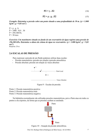 Prof. Dr. Rodrigo Otávio Rodrigues de Melo Souza - ICA/UFRA 17
P2 = γγγγ . Z2 (14)
P2 = ρρρρ . g . Z2 (15)
Exemplo: Determine a pressão sobre um ponto situado a uma profundidade de 30 m. (ρρρρ = 1.000
kg/m3
; g = 9,81 m/s2
)
P = ρ . g . h
P = 1000 . 9,81 . 30
P = 294.300 Pa
P = 30 mca
Exercício: Um manômetro situado no fundo de um reservatório de água registra uma pressão de
196.200 kPa. Determine a altura da coluna de água no reservatório. (ρρρρ = 1.000 kg/m3
; g = 9,81
m/s2
)
Resposta: 20 m
2.4 ESCALAS DE PRESSÃO
Para expressar a pressão de um fluído podemos utilizar duas escalas:
- Pressão manométrica: pressão em relação à pressão atmosférica
- Pressão absoluta: pressão em relação ao vácuo absoluto
Patm Local
Vácuo Absoluto
1
2
3
Patm Local
Vácuo Absoluto
1
2
3
Figura 9 – Escalas de pressão.
Ponto 1: Pressão manométrica positiva
Ponto 2: Pressão manométrica nula
Ponto 3: Pressão manométrica negativa
Na hidráulica normalmente são utilizadas pressões manométricas, pois a Patm atua em todos os
pontos a ela expostos, de forma que as pressões acabam se anulando.
Figura 10 – Atuação da pressão atmosférica.
Patm
Patm
 