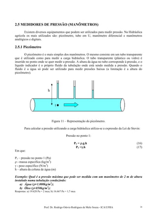 Prof. Dr. Rodrigo Otávio Rodrigues de Melo Souza - ICA/UFRA 18
2.5 MEDIDORES DE PRESSÃO (MANÔMETROS)
Existem diversos equipamentos que podem ser utilizados para medir pressão. Na Hidráulica
agrícola os mais utilizados são: piezômetro, tubo em U, manômetro diferencial e manômetros
analógicos e digitais.
2.5.1 Piezômetro
O piezômetro é o mais simples dos manômetros. O mesmo consiste em um tubo transparente
que é utilizado como para medir a carga hidráulica. O tubo transparente (plástico ou vidro) é
inserido no ponto onde se quer medir a pressão. A altura da água no tubo corresponde à pressão, e o
líquido indicador é o próprio fluído da tubulação onde está sendo medida a pressão. Quando o
fluído é a água só pode ser utilizado para medir pressões baixas (a limitação é a altura do
piezômetro).
Figura 11 – Representação do piezômetro.
Para calcular a pressão utilizando a carga hidráulica utiliza-se a expressão da Lei de Stevin:
Pressão no ponto 1:
P1 = ρρρρ.g.h (16)
P1 =γγγγ.h (17)
Em que:
P1 – pressão no ponto 1 (Pa)
ρ - massa específica (kg/m3
)
γ - peso específico (N/m3
)
h – altura da coluna de água (m)
Exemplo: Qual é a pressão máxima que pode ser medida com um manômetro de 2 m de altura
instalado numa tubulação conduzindo:
a) Água (ρρρρ=1.000kg/m3
);
b) Óleo (ρρρρ=850kg/m3
);
Respostas: a) 19.620 Pa = 2 mca; b) 16.667 Pa = 1,7 mca
1
h
 