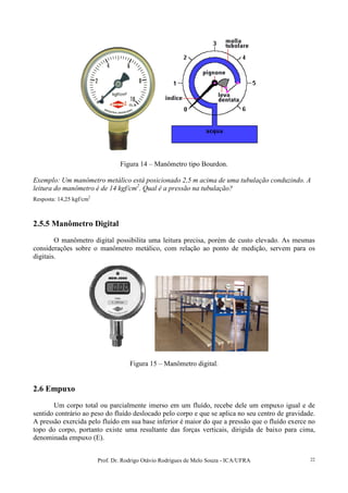 Prof. Dr. Rodrigo Otávio Rodrigues de Melo Souza - ICA/UFRA 22
Figura 14 – Manômetro tipo Bourdon.
Exemplo: Um manômetro metálico está posicionado 2,5 m acima de uma tubulação conduzindo. A
leitura do manômetro é de 14 kgf/cm2
. Qual é a pressão na tubulação?
Resposta: 14,25 kgf/cm2
2.5.5 Manômetro Digital
O manômetro digital possibilita uma leitura precisa, porém de custo elevado. As mesmas
considerações sobre o manômetro metálico, com relação ao ponto de medição, servem para os
digitais.
Figura 15 – Manômetro digital.
2.6 Empuxo
Um corpo total ou parcialmente imerso em um fluído, recebe dele um empuxo igual e de
sentido contrário ao peso do fluído deslocado pelo corpo e que se aplica no seu centro de gravidade.
A pressão exercida pelo fluído em sua base inferior é maior do que a pressão que o fluído exerce no
topo do corpo, portanto existe uma resultante das forças verticais, dirigida de baixo para cima,
denominada empuxo (E).
 