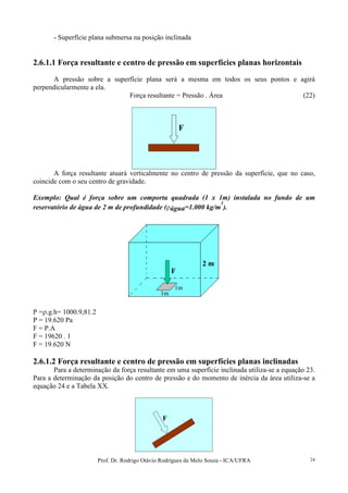 Prof. Dr. Rodrigo Otávio Rodrigues de Melo Souza - ICA/UFRA 24
- Superfície plana submersa na posição inclinada
2.6.1.1 Força resultante e centro de pressão em superfícies planas horizontais
A pressão sobre a superfície plana será a mesma em todos os seus pontos e agirá
perpendicularmente a ela.
Força resultante = Pressão . Área (22)
F
A força resultante atuará verticalmente no centro de pressão da superfície, que no caso,
coincide com o seu centro de gravidade.
Exemplo: Qual é força sobre um comporta quadrada (1 x 1m) instalada no fundo de um
reservatório de água de 2 m de profundidade (ρágua=1.000 kg/m
3
).
2 m
F
1m
1m
2 m
F
1m
1m
P =ρ.g.h= 1000.9,81.2
P = 19.620 Pa
F = P.A
F = 19620 . 1
F = 19.620 N
2.6.1.2 Força resultante e centro de pressão em superfícies planas inclinadas
Para a determinação da força resultante em uma superfície inclinada utiliza-se a equação 23.
Para a determinação da posição do centro de pressão e do momento de inércia da área utiliza-se a
equação 24 e a Tabela XX.
FF
 