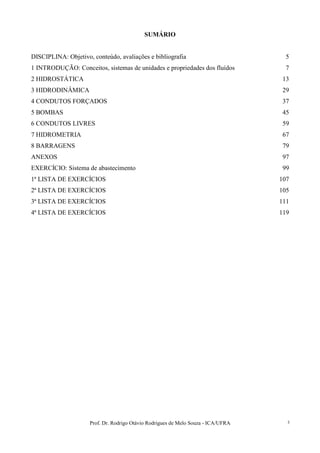Prof. Dr. Rodrigo Otávio Rodrigues de Melo Souza - ICA/UFRA 3
SUMÁRIO
DISCIPLINA: Objetivo, conteúdo, avaliações e bibliografia 5
1 INTRODUÇÃO: Conceitos, sistemas de unidades e propriedades dos fluídos 7
2 HIDROSTÁTICA 13
3 HIDRODINÂMICA 29
4 CONDUTOS FORÇADOS 37
5 BOMBAS 45
6 CONDUTOS LIVRES 59
7 HIDROMETRIA 67
8 BARRAGENS 79
ANEXOS 97
EXERCÍCIO: Sistema de abastecimento 99
1ª LISTA DE EXERCÍCIOS 107
2ª LISTA DE EXERCÍCIOS 105
3ª LISTA DE EXERCÍCIOS 111
4ª LISTA DE EXERCÍCIOS 119
 