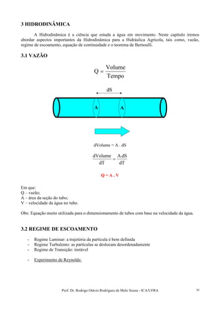 Prof. Dr. Rodrigo Otávio Rodrigues de Melo Souza - ICA/UFRA 30
3 HIDRODINÂMICA
A Hidrodinâmica é a ciência que estuda a água em movimento. Neste capítulo iremos
abordar aspectos importantes da Hidrodinâmica para a Hidráulica Agrícola, tais como, vazão,
regime de escoamento, equação de continuidade e o teorema de Bernoulli.
3.1 VAZÃO
Tempo
Volume
Q =
A A
dS
A A
dS
dVolume = A . dS
dT
dS.A
dT
dVolume
=
Q = A . V
Em que:
Q – vazão;
A – área da seção do tubo;
V – velocidade da água no tubo.
Obs: Equação muito utilizada para o dimensionamento de tubos com base na velocidade da água.
3.2 REGIME DE ESCOAMENTO
- Regime Laminar: a trajetória da partícula é bem definida
- Regime Turbulento: as partículas se deslocam desordenadamente
- Regime de Transição: instável
- Experimento de Reynolds:
 