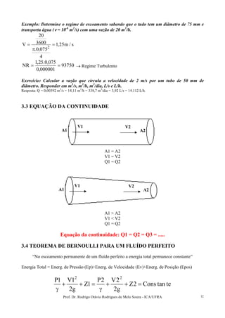 Prof. Dr. Rodrigo Otávio Rodrigues de Melo Souza - ICA/UFRA 32
Exemplo: Determine o regime de escoamento sabendo que o tudo tem um diâmetro de 75 mm e
transporta água (νννν = 10-6
m2
/s) com uma vazão de 20 m3
/h.
s/m25,1
4
075,0.
3600
20
V
2
=
π
=
93750
000001,0
075,0.25,1
NR == → Regime Turbulento
Exercício: Calcular a vazão que circula a velocidade de 2 m/s por um tubo de 50 mm de
diâmetro. Responder em m3
/s, m3
/h, m3
/dia, L/s e L/h.
Resposta: Q = 0,00392 m3
/s = 14,11 m3
/h = 338,7 m3
/dia = 3,92 L/s = 14.112 L/h.
3.3 EQUAÇÃO DA CONTINUIDADE
A1 = A2
V1 = V2
Q1 = Q2
A1 > A2
V1 < V2
Q1 = Q2
Equação da continuidade: Q1 = Q2 = Q3 = .....
3.4 TEOREMA DE BERNOULLI PARA UM FLUÍDO PERFEITO
“No escoamento permanente de um fluído perfeito a energia total permanece constante”
Energia Total = Energ. de Pressão (Ep)+Energ. de Velocidade (Ev)+Energ. de Posição (Epos)
tetanCons2Z
g2
2V2P
1Z
g2
1V1P 22
=++
γ
=++
γ
A1 A2
V1 V2
A1 A2
V1 V2
 