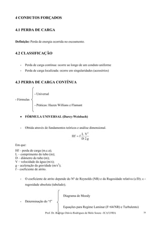 Prof. Dr. Rodrigo Otávio Rodrigues de Melo Souza - ICA/UFRA 38
4 CONDUTOS FORÇADOS
4.1 PERDA DE CARGA
Definição: Perda de energia ocorrida no escoamento.
4.2 CLASSIFICAÇÃO
- Perda de carga contínua: ocorre ao longo de um conduto uniforme
- Perda de carga localizada: ocorre em singularidades (acessórios)
4.3 PERDA DE CARGA CONTÍNUA
- Universal
- Fórmulas
- Práticas: Hazen Willians e Flamant
• FÓRMULA UNIVERSAL (Darcy-Weisbach)
- Obtida através de fundamentos teóricos e análise dimensional.
g.2
V
D
L
fHf
2
=
Em que:
Hf – perda de carga (m.c.a);
L – comprimento do tubo (m);
D – diâmetro do tubo (m);
V – velocidade da água (m/s);
g – aceleração da gravidade (m/s2
);
f – coeficiente de atrito.
- O coeficiente de atrito depende do Nº de Reynolds (NR) e da Rugosidade relativa (ε/D); ε -
rugosidade absoluta (tabelado);
Diagrama de Moody
- Determinação do “f”
Equações para Regime Laminar (F=64/NR) e Turbulento)
 