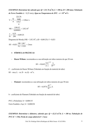 Prof. Dr. Rodrigo Otávio Rodrigues de Melo Souza - ICA/UFRA 39
EXEMPLO: Determinar hf, sabendo que: Q = 221,76 m3
/h; L = 100 m; D = 200 mm); Tubulação
de Ferro Fundido (ε = 0,25 mm); Água na Temperatura de 20ºC - νννν = 10-6
m2
/s
s/m96,1
4
2,0.
3600
76,221
A
Q
V 2
=
π
==
5
10.92,3
000001,0
2,0.96,1
NR ==
00125,0
200
25,0
D
==
ε
Diagrama de Moody (NR = 3,92.105
; ε/D = 0,00125): f = 0,021
mca2
81,9.2
96,1
.
2,0
100
.021,0Hf
2
==
• FÓRMULAS PRÁTICAS
- Hazen Wilians: recomenda-se a sua utilização em tubos maiores do que 50 mm
87,4
852,1
D
L
C
Q
.643,10Hf 





=
C – coeficiente de Hazen Wilians (Tabelado em função do material do tubo)
Hf – mca; L – m; D – m; Q – m3
/s.
- Flamant: recomenda-se a sua utilização em tubos menores do que 50 mm
L.
D
Q
.b.107,6Hf 75,4
75,1
=
b – coeficiente de Flamant (Tabelado em função do material do tubo)
PVC e Polietileno: b = 0,000135
Ferro Fundido e Aço: b = 0,000230
EXEMPLO: Determinar o diâmetro, sabendo que: Q = 42,12 m3
/h; L = 100 m; Tubulação de
PVC (C = 150); Perda de carga admissível = 2 mca
 