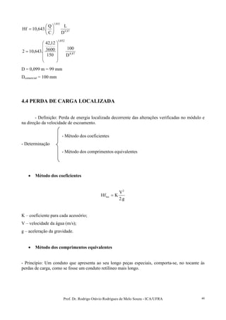 Prof. Dr. Rodrigo Otávio Rodrigues de Melo Souza - ICA/UFRA 40
87,4
852,1
D
L
C
Q
.643,10Hf 





=
87,4
852,1
D
100
150
3600
12,42
.643,102












=
D = 0,099 m = 99 mm
Dcomercial = 100 mm
4.4 PERDA DE CARGA LOCALIZADA
- Definição: Perda de energia localizada decorrente das alterações verificadas no módulo e
na direção da velocidade de escoamento.
- Método dos coeficientes
- Determinação
- Método dos comprimentos equivalentes
• Método dos coeficientes
g.2
V
KHf
2
loc =
K – coeficiente para cada acessório;
V – velocidade da água (m/s);
g – aceleração da gravidade.
• Método dos comprimentos equivalentes
- Princípio: Um conduto que apresenta ao seu longo peças especiais, comporta-se, no tocante às
perdas de carga, como se fosse um conduto retilíneo mais longo.
 