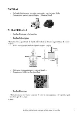 Prof. Dr. Rodrigo Otávio Rodrigues de Melo Souza - ICA/UFRA 46
5 BOMBAS
- Definição: Equipamento mecânico que transfere energia para o fluído
- Acionamento: Motores mais utilizados – Elétrico e Diesel
5.1 CLASSIFICAÇÃO
- Bombas: Dinâmicas e Volumétricas
Bombas Volumétricas
+ Característica: A quantidade de líquido é definida pelas dimensões geométricas da bomba
+ Tipos:
- Pistão: abastecimento doméstico (manual e roda d’água)
- Diafragma: produtos químicos e material abrasivo
- Engrenagens: fluídos de alta viscosidade
Bombas Dinâmicas
+ Característica: o movimento rotacional do rotor inserido na carcaça é o responsável pela
transformação de energia.
+ Tipos:
 