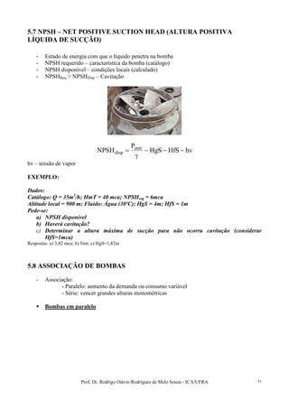 Prof. Dr. Rodrigo Otávio Rodrigues de Melo Souza - ICA/UFRA 51
5.7 NPSH – NET POSITIVE SUCTION HEAD (ALTURA POSITIVA
LÍQUIDA DE SUCÇÃO)
- Estado de energia com que o líquido penetra na bomba
- NPSH requerido – característica da bomba (catálogo)
- NPSH disponível – condições locais (calculado)
- NPSHReq > NPSHDisp – Cavitação
hvHfSHgS
P
NPSH atm
disp −−−
γ
=
hv – tensão de vapor
EXEMPLO:
Dados:
Catálogo: Q = 35m3
/h; HmT = 40 mca; NPSHreq = 6mca
Altitude local = 900 m; Fluído: Água (30ºC); HgS = 4m; HfS = 1m
Pede-se:
a) NPSH disponível
b) Haverá cavitação?
c) Determinar a altura máxima de sucção para não ocorra cavitação (considerar
HfS=1mca)
Respostas: a) 3,82 mca; b) Sim; c) HgS=1,82m
5.8 ASSOCIAÇÃO DE BOMBAS
- Associação:
- Paralelo: aumento da demanda ou consumo variável
- Série: vencer grandes alturas monométricas
Bombas em paralelo
 