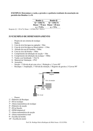 Prof. Dr. Rodrigo Otávio Rodrigues de Melo Souza - ICA/UFRA 53
EXEMPLO: Determinar a vazão, a pressão e a potência resultante da associação em
paralelo das Bombas A e B.
Bomba A Bomba B
Q = 120m3
/h Q = 120m3
/h
Hman = 70 mca Hman = 40 mca
ηηηη = 77,5% ηηηη = 73%
Resposta: Q = 120 m3
/h; Hman = 110 mca; Pot = 64,4 cv
5.9 EXEMPLO DE DIMENSIONAMENTO
- Projeto de um sistema de recalque
- Dados:
1- Cota do nível da água na captação = 96m
2- Cota do nível da água no Reservatório = 134m
3- Altitude da casa de bombas = 500m
4- Cota no eixo da bomba = 100m
5- Comprimento da tubulação de sucção = 10m
6- Comprimento da tubulação de recalque = 300m
7- Vazão a ser bombeada = 35m3
/h
8- Material da Tubulação = PVC
9- Acessório:
- Sucção: 1 Válvula de pé com crivo, 1 Redução e 1 Curva 90º
- Recalque: 1 Ampliação, 1 Válvula de retenção, 1 Registro de gaveta e 3 Curvas 90º
Válv. de pé
Curva
Válv. de retenção
Curva
Registro
Bomba Motor
Válv. de pé
Curva
Válv. de retenção
Curva
Registro
Bomba Motor
- Passos:
1º - Diâmetro de Recalque
2º - Hf no recalque
3º - Altura manométrica de recalque
4º - Diâmetro da sucção
5º - Hf na Sucção
6º - NPSH disponível
7º - Altura manométrica de sucção
8º - Altura manométrica total
9º - Escolha da bomba
10º - Escolha do motor
 
