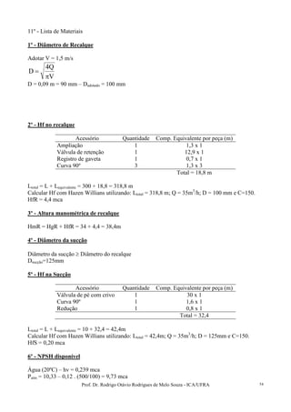 Prof. Dr. Rodrigo Otávio Rodrigues de Melo Souza - ICA/UFRA 54
11º - Lista de Materiais
1º - Diâmetro de Recalque
Adotar V = 1,5 m/s
V
Q4
D
π
=
D = 0,09 m = 90 mm – Dadotado = 100 mm
2º - Hf no recalque
Acessório Quantidade Comp. Equivalente por peça (m)
Ampliação 1 1,3 x 1
Válvula de retenção 1 12,9 x 1
Registro de gaveta 1 0,7 x 1
Curva 90º 3 1,3 x 3
Total = 18,8 m
Ltotal = L + Lequivalente = 300 + 18,8 = 318,8 m
Calcular Hf com Hazen Willians utilizando: Ltotal = 318,8 m; Q = 35m3
/h; D = 100 mm e C=150.
HfR = 4,4 mca
3º - Altura manométrica de recalque
HmR = HgR + HfR = 34 + 4,4 = 38,4m
4º - Diâmetro da sucção
Diâmetro da sucção ≥ Diâmetro do recalque
Dsucção=125mm
5º - Hf na Sucção
Acessório Quantidade Comp. Equivalente por peça (m)
Válvula de pé com crivo 1 30 x 1
Curva 90º 1 1,6 x 1
Redução 1 0,8 x 1
Total = 32,4
Ltotal = L + Lequivalente = 10 + 32,4 = 42,4m
Calcular Hf com Hazen Willians utilizando: Ltotal = 42,4m; Q = 35m3
/h; D = 125mm e C=150.
HfS = 0,20 mca
6º - NPSH disponível
Água (20ºC) – hv = 0,239 mca
Patm = 10,33 – 0,12 . (500/100) = 9,73 mca
 
