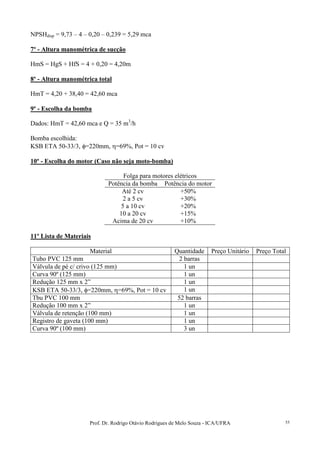 Prof. Dr. Rodrigo Otávio Rodrigues de Melo Souza - ICA/UFRA 55
NPSHdisp = 9,73 – 4 – 0,20 – 0,239 = 5,29 mca
7º - Altura manométrica de sucção
HmS = HgS + HfS = 4 + 0,20 = 4,20m
8º - Altura manométrica total
HmT = 4,20 + 38,40 = 42,60 mca
9º - Escolha da bomba
Dados: HmT = 42,60 mca e Q = 35 m3
/h
Bomba escolhida:
KSB ETA 50-33/3, φ=220mm, η=69%, Pot = 10 cv
10º - Escolha do motor (Caso não seja moto-bomba)
Folga para motores elétricos
Potência da bomba Potência do motor
Até 2 cv +50%
2 a 5 cv +30%
5 a 10 cv +20%
10 a 20 cv +15%
Acima de 20 cv +10%
11º Lista de Materiais
Material Quantidade Preço Unitário Preço Total
Tubo PVC 125 mm 2 barras
Válvula de pé c/ crivo (125 mm) 1 un
Curva 90º (125 mm) 1 un
Redução 125 mm x 2” 1 un
KSB ETA 50-33/3, φ=220mm, η=69%, Pot = 10 cv 1 un
Tbu PVC 100 mm 52 barras
Redução 100 mm x 2” 1 un
Válvula de retenção (100 mm) 1 un
Registro de gaveta (100 mm) 1 un
Curva 90º (100 mm) 3 un
 