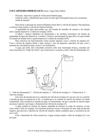 Prof. Dr. Rodrigo Otávio Rodrigues de Melo Souza - ICA/UFRA 56
5.10 CARNEIRO HIDRÁULICO (Fonte: Tiago Filho (2002))
- Princípio: Aproveita o golpe de Aríete para bombear água;
- Golpe de Aríete: sobrepressão que ocorre no tubo após interrupção brusca do escoamento
(onda de choque).
Para iniciar a operação do carneiro hidráulico basta abrir a válvula de impulso. Para paralisar
o carneiro, basta manter a válvula de impulso fechada.
A quantidade de água aproveitada, (q), será função do tamanho do carneiro e da relação
entre a queda disponível e a altura de recalque. (h/H).
A tabela 1 fornece diâmetros de alimentação e de recalque necessários em função da
quantidade de água (Q) disponível. A tabela 2, fornece a porcentagem de água (R) a ser aproveitada
em função da relação entre a queda disponível e a altura de recalque (h/H).
Para colocá-lo em funcionamento, basta acionar algumas vezes a válvula de impulso (2).
Com a válvula de impulso aberta a água começa a sair em pequenos esguichos até que, com o
aumento da velocidade da água, ocorre o seu fechamento.
A água que tinha uma velocidade crescente sofre uma interrupção brusca, causando um
surto de pressão ou “Golpe de Aríete”, que irá percorrer o carneiro e todo o tubo de alimentação (1).
1 – Tubo de alimentação; 2 – Válvula de impulso; 3 - Válvula de recalque; 4 – Câmara de ar; 5 –
Tubo de recalque
Este surto de pressão provoca a abertura da válvula de recalque (3), que por sua vez, permite
a entrada da água na câmara de ar (4). A medida que o ar contido no interior da câmara vai sendo
comprimido, uma resistência à entrada da água vai aumentando, até que a pressão no interior fique
um pouco superior e provoque o fechamento da válvula de recalque (3).
A água contida no interior da câmara, impedida de retornar ao corpo do carneiro, só tem
como saída o tubo de recalque. Em momento posterior ocorre a formação de uma onda de pressão
negativa que provoca a abertura da válvula de impulso, dando condições para a ocorrência de um
novo ciclo.
Com o desenrolar do ciclos sucessivos, a água começa encher o tubo de recalque (3) e sua
elevação
 