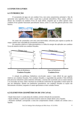 Prof. Dr. Rodrigo Otávio Rodrigues de Melo Souza - ICA/UFRA 60
6 CONDUTOS LIVRES
6.1 INTRODUÇÃO
O escoamento de água em um conduto livre, tem como característica principal o fato de
apresentar uma superfície livre, sobre a qual atua a pressão atmosférica. Rios, canais, calhas e
drenos são exemplos de condutos livres de seção aberta, enquanto que os tubos operam como
condutos livres quando funcionam parcialmente cheios, como é o caso das galerias pluviais e dos
bueiros.
Os canais são construídos com uma certa declividade, suficiente para superar as perdas de
carga e manter uma velocidade de escoamento constante.
Os conceitos relativos à linha piezométrica e a linha de energia são aplicados aos condutos
livres de maneira similar aos condutos forçados.
Plano de Referência
Energia Total
γ
1P
γ
2P
g2
1V 2
g2
2V 2
Z1
Z2
Tubulação
A1
A2
Hf
Plano de Referência
Energia Total
γ
1P
γ
2P
g2
1V 2
g2
2V 2
Z1
Z2
Tubulação
A1
A2
Hf
Plano de Referência
Energia Total
γ
1P
γ
2P
g2
1V 2
g2
2V 2
Z1
Z2
Fundo do canal
Hf
Superfície livre
Plano de Referência
Energia Total
γ
1P
γ
2P
g2
1V 2
g2
2V 2
Z1
Z2
Fundo do canal
Hf
Superfície livre
Condutos Forçados Condutos livres
A solução de problemas hidráulicos envolvendo canais é mais difícil do que aqueles
relativos aos condutos forçados. Nos condutos forçados, a rugosidade das paredes é bem definida
pelo processo industrial e pelos materiais utilizados, o mesmo não ocorrendo com os canais naturais
e os escavados em terra, onde a incerteza na escolha do coeficiente de rugosidade é muito maior do
que nas tubulações. Quanto aos parâmetros geométricos, nos condutos forçados as seções são
basicamente circulares, enquanto os canais apresentam as mais variadas formas.
6.2 ELEMENTOS GEOMÉTRICOS DE UM CANAL
- Seção transversal: é a seção plana do conduto, normal á direção do escoamento;
- Seção molhada: é a parte da seção transversal do canal em contato direto com o líquido;
- Perímetro molhado: corresponde a soma dos comprimentos (fundo e talude) em contato com o
líquido;
 