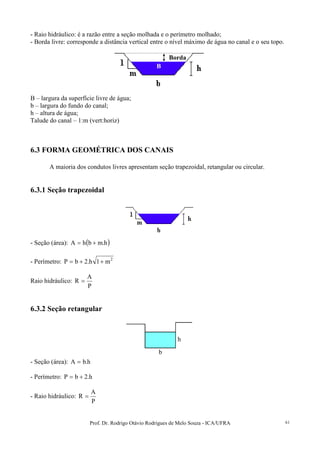 Prof. Dr. Rodrigo Otávio Rodrigues de Melo Souza - ICA/UFRA 61
- Raio hidráulico: é a razão entre a seção molhada e o perímetro molhado;
- Borda livre: corresponde a distância vertical entre o nível máximo de água no canal e o seu topo.
B – largura da superfície livre de água;
b – largura do fundo do canal;
h – altura de água;
Talude do canal – 1:m (vert:horiz)
6.3 FORMA GEOMÉTRICA DOS CANAIS
A maioria dos condutos livres apresentam seção trapezoidal, retangular ou circular.
6.3.1 Seção trapezoidal
- Seção (área): ( )h.mbhA +=
- Perímetro: 2
m1h.2bP ++=
Raio hidráulico:
P
A
R =
6.3.2 Seção retangular
- Seção (área): h.bA =
- Perímetro: h.2bP +=
- Raio hidráulico:
P
A
R =
B
Borda
h
b
 