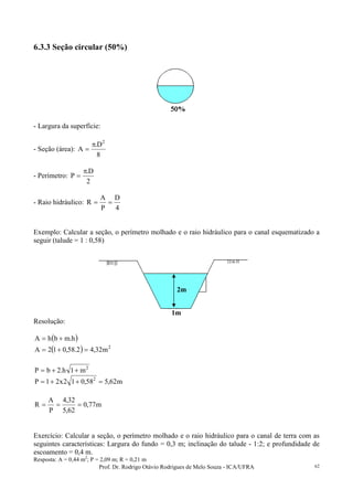 Prof. Dr. Rodrigo Otávio Rodrigues de Melo Souza - ICA/UFRA 62
6.3.3 Seção circular (50%)
- Largura da superfície:
- Seção (área):
8
D.
A
2
π
=
- Perímetro:
2
D.
P
π
=
- Raio hidráulico:
4
D
P
A
R ==
Exemplo: Calcular a seção, o perímetro molhado e o raio hidráulico para o canal esquematizado a
seguir (talude = 1 : 0,58)
Resolução:
( )h.mbhA +=
( ) 2
m32,42.58,012A =+=
2
m1h.2bP ++=
m62,558,012x21P 2
=++=
m77,0
62,5
32,4
P
A
R ===
Exercício: Calcular a seção, o perímetro molhado e o raio hidráulico para o canal de terra com as
seguintes características: Largura do fundo = 0,3 m; inclinação do talude - 1:2; e profundidade de
escoamento = 0,4 m.
Resposta: A = 0,44 m2
; P = 2,09 m; R = 0,21 m
2m
1m
 