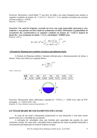 Prof. Dr. Rodrigo Otávio Rodrigues de Melo Souza - ICA/UFRA 64
Exercício: Determinar a declividade “i” que deve ser dada a um canal retangular para atender as
seguintes condições de projeto: Q = 2 m3
/s; h = 0,8 m; b = 2 m e paredes revestidas com concreto
em bom estado (n = 0,014).
Resposta: i = 0,0009 m/m
Exercício: Um canal de irrigação, escavado em terra com seção trapezoidal, apresenta-se reto,
uniforme e com paredes em bom estado de acabamento (n=0,02). Determinar a profundidade de
escoamento (h), considerando-se as seguintes condições de projeto: Q = 6,5m3
/s; largura do
fundo (b) = 4 m; inclinação do talude = 1:1,5; e declividade = 0,00065 m/m.
Resposta: 1,083 m
5,0
3/2
2
2
2
i.
m1h2b
m.hh.b
.
n
1
.m.hh.bQ








++
+
+=
- Fórmula de Manning para condutos circulares parcialmente cheios
A fórmula de Manning também é bastante utilizada para o dimensionamento de drenos e
bueiros. Neste caso utiliza-se a equação abaixo:
375,0
2/1
i.k
n.Q
D 





=
Tabela - Valores de K.
h/D 0,5 0,6 0,7 0,8 0,9 0,95 1,0
K 0,156 0,209 0,260 0,304 0,331 0,334 0,311
Exercício: Dimensionar dreno subterrâneo, supondo Q = 0,73L/s, i = 0,002 m/m, tubo de PVC
corrugado – n = 0,016 e h/D = 0,6.
Resposta: 81,5 mm, diâmetro comercial mais próximo = 4”
6.5 VELOCIDADE DE ESCOAMENTO EM CANAIS
O custo de um canal é diretamente proporcional as suas dimensões e será tanto menor
quanto maior for a velocidade de escoamento.
A utilização de velocidades altas está limitada pela capacidade das paredes do canal
resistirem a erosão. Por outro lado, velocidades baixas implicam em canais de grandes dimensões e
assoreamento pela deposição do material suspenso na água.
h
D
 