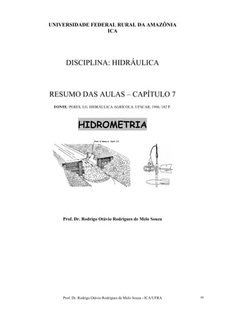 Prof. Dr. Rodrigo Otávio Rodrigues de Melo Souza - ICA/UFRA 68
UNIVERSIDADE FEDERAL RURAL DA AMAZÔNIA
ICA
DISCIPLINA: HIDRÁULICA
RESUMO DAS AULAS – CAPÍTULO 7
FONTE: PERES, J.G. HIDRÁULICA AGRÍCOLA. UFSCAR, 1996, 182 P.
HIDROMETRIA
Prof. Dr. Rodrigo Otávio Rodrigues de Melo Souza
 