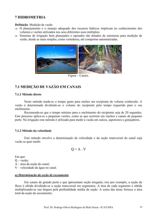 Prof. Dr. Rodrigo Otávio Rodrigues de Melo Souza - ICA/UFRA 69
7 HIDROMETRIA
Definição: Medição de vazão
O planejamento e o manejo adequado dos recursos hídricos implicam no conhecimento dos
volumes e vazões utilizados nos seus diferentes usos múltiplos;
Sistemas de irrigação bem planejados e operados são dotados de estruturas para medição de
vazão, desde as mais simples, como vertedores, até comportas automatizadas.
Figura – Canais.
7.1 MEDIÇÃO DE VAZÃO EM CANAIS
7.1.1 Método direto
Neste método mede-se o tempo gasto para encher um recipiente de volume conhecido. A
vazão é determinada dividindo-se o volume do recipiente pelo tempo requerido para o seu
enchimento.
Recomenda-se que o tempo mínimo para o enchimento do recipiente seja de 20 segundos.
Este processo aplica-se a pequenas vazões, como as que ocorrem em riachos e canais de pequeno
porte. Na irrigação este método é utilizado para medir a vazão em sulcos, aspersores e gotejadores.
7.1.2 Método da velocidade
Este método envolve a determinação da velocidade e da seção transversal do canal cuja
vazão se quer medir.
Q = A . V
Em que:
Q – vazão;
A – área da seção do canal;
V – velocidade da água no canal.
a) Determinação da seção de escoamento
Em canais de grande porte e que apresentam seção irregular, rios por exemplo, a seção de
fluxo é obtida dividindo-se a seção transversal em segmentos. A área de cada segmento é obtida
multiplicando-se sua largura pela profundidade média da seção. A soma das áreas fornece a área
total da seção de escoamento.
 