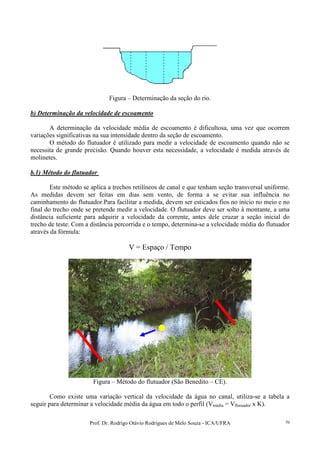 Prof. Dr. Rodrigo Otávio Rodrigues de Melo Souza - ICA/UFRA 70
Figura – Determinação da seção do rio.
b) Determinação da velocidade de escoamento
A determinação da velocidade média de escoamento é dificultosa, uma vez que ocorrem
variações significativas na sua intensidade dentro da seção de escoamento.
O método do flutuador é utilizado para medir a velocidade de escoamento quando não se
necessita de grande precisão. Quando houver esta necessidade, a velocidade é medida através de
molinetes.
b.1) Método do flutuador
Este método se aplica a trechos retilíneos de canal e que tenham seção transversal uniforme.
As medidas devem ser feitas em dias sem vento, de forma a se evitar sua influência no
caminhamento do flutuador.Para facilitar a medida, devem ser esticados fios no início no meio e no
final do trecho onde se pretende medir a velocidade. O flutuador deve ser solto à montante, a uma
distância suficiente para adquirir a velocidade da corrente, antes dele cruzar a seção inicial do
trecho de teste. Com a distância percorrida e o tempo, determina-se a velocidade média do flutuador
através da fórmula:
V = Espaço / Tempo
Figura – Método do flutuador (São Benedito – CE).
Como existe uma variação vertical da velocidade da água no canal, utiliza-se a tabela a
seguir para determinar a velocidade média da água em todo o perfil (Vmédia = Vflutuador x K).
 