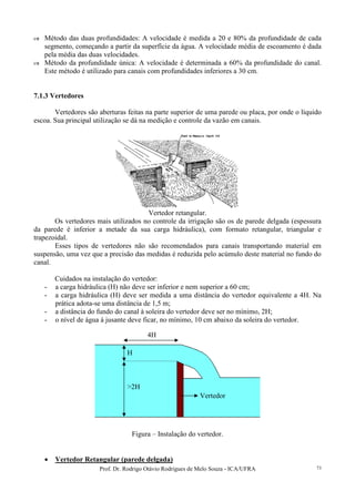 Prof. Dr. Rodrigo Otávio Rodrigues de Melo Souza - ICA/UFRA 73
Método das duas profundidades: A velocidade é medida a 20 e 80% da profundidade de cada
segmento, começando a partir da superfície da água. A velocidade média de escoamento é dada
pela média das duas velocidades.
Método da profundidade única: A velocidade é determinada a 60% da profundidade do canal.
Este método é utilizado para canais com profundidades inferiores a 30 cm.
7.1.3 Vertedores
Vertedores são aberturas feitas na parte superior de uma parede ou placa, por onde o líquido
escoa. Sua principal utilização se dá na medição e controle da vazão em canais.
Vertedor retangular.
Os vertedores mais utilizados no controle da irrigação são os de parede delgada (espessura
da parede é inferior a metade da sua carga hidráulica), com formato retangular, triangular e
trapezoidal.
Esses tipos de vertedores não são recomendados para canais transportando material em
suspensão, uma vez que a precisão das medidas é reduzida pelo acúmulo deste material no fundo do
canal.
Cuidados na instalação do vertedor:
- a carga hidráulica (H) não deve ser inferior e nem superior a 60 cm;
- a carga hidráulica (H) deve ser medida a uma distância do vertedor equivalente a 4H. Na
prática adota-se uma distância de 1,5 m;
- a distância do fundo do canal à soleira do vertedor deve ser no mínimo, 2H;
- o nível de água à jusante deve ficar, no mínimo, 10 cm abaixo da soleira do vertedor.
Figura – Instalação do vertedor.
• Vertedor Retangular (parede delgada)
H
>2H
4H
Vertedor
 