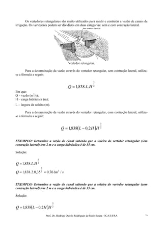 Prof. Dr. Rodrigo Otávio Rodrigues de Melo Souza - ICA/UFRA 74
Os vertedores retangulares são muito utilizados para medir e controlar a vazão de canais de
irrigação. Os vertedores podem ser divididos em duas categorias: sem e com contração lateral.
Vertedor retangular.
Para a determinação da vazão através do vertedor retangular, sem contração lateral, utiliza-
se a fórmula a seguir:
2
3
..838,1 HLQ =
Em que:
Q – vazão (m3
/s);
H – carga hidráulica (m);
L – largura da soleira (m).
Para a determinação da vazão através do vertedor retangular, com contração lateral, utiliza-
se a fórmula a seguir:
( ) 2
3
2,0838,1 HHLQ −=
EXEMPLO: Determine a vazão do canal sabendo que a soleira do vertedor retangular (sem
contração lateral) tem 2 m e a carga hidráulica é de 35 cm.
Solução:
2
3
..838,1 HLQ =
smQ /761,035,0.2.838,1 32
3
==
EXEMPLO: Determine a vazão do canal sabendo que a soleira do vertedor retangular (com
contração lateral) tem 2 m e a carga hidráulica é de 35 cm.
Solução:
( ) 2
3
2,0838,1 HHLQ −=
 