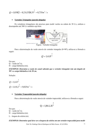 Prof. Dr. Rodrigo Otávio Rodrigues de Melo Souza - ICA/UFRA 75
( ) smQ /735,035,035,0.2,02838,1 32
3
=−=
• Vertedor Triangular (parede delgada)
Os vertedores triangulares são precisos para medir vazões na ordem de 30 L/s, embora o
desempenho até 300 L/s também seja bom.
Figura - Vertedor triangular.
Para a determinação da vazão através do vertedor triangular (θ=90º), utiliza-se a fórmula a
seguir:
2
5
.4,1 HQ =
Em que:
Q – vazão (m3
/s);
H – carga hidráulica (m);
EXEMPLO: Determine a vazão do canal sabendo que o vertedor triangular tem um ângulo de
90º e a carga hidráulica é de 20 cm.
Solução:
2
5
.4,1 HQ =
smQ /025,02,0.4,1 32
5
==
• Vertedor Trapezoidal (parede delgada)
Para a determinação da vazão através do vertedor trapezoidal, utiliza-se a fórmula a seguir:
2
3
H.L.86,1Q =
Em que:
Q – vazão (m3
/s);
H – carga hidráulica (m);
L – largura da soleira (m).
EXEMPLO: Determine qual deve ser a largura da soleira em um vertedor trapezoidal para medir
 
