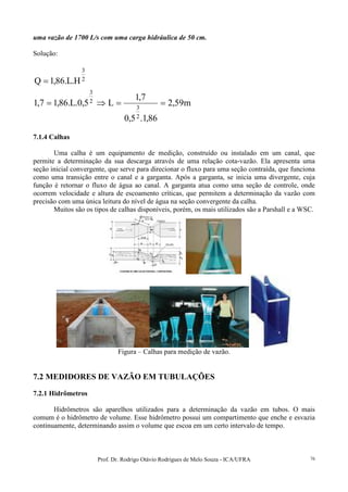 Prof. Dr. Rodrigo Otávio Rodrigues de Melo Souza - ICA/UFRA 76
uma vazão de 1700 L/s com uma carga hidráulica de 50 cm.
Solução:
2
3
H.L.86,1Q =
m59,2
86,1.5,0
7,1
L5,0.L.86,17,1
2
3
2
3
==⇒=
7.1.4 Calhas
Uma calha é um equipamento de medição, construído ou instalado em um canal, que
permite a determinação da sua descarga através de uma relação cota-vazão. Ela apresenta uma
seção inicial convergente, que serve para direcionar o fluxo para uma seção contraída, que funciona
como uma transição entre o canal e a garganta. Após a garganta, se inicia uma divergente, cuja
função é retornar o fluxo de água ao canal. A garganta atua como uma seção de controle, onde
ocorrem velocidade e altura de escoamento críticas, que permitem a determinação da vazão com
precisão com uma única leitura do nível de água na seção convergente da calha.
Muitos são os tipos de calhas disponíveis, porém, os mais utilizados são a Parshall e a WSC.
Figura – Calhas para medição de vazão.
7.2 MEDIDORES DE VAZÃO EM TUBULAÇÕES
7.2.1 Hidrômetros
Hidrômetros são aparelhos utilizados para a determinação da vazão em tubos. O mais
comum é o hidrômetro de volume. Esse hidrômetro possui um compartimento que enche e esvazia
continuamente, determinando assim o volume que escoa em um certo intervalo de tempo.
 