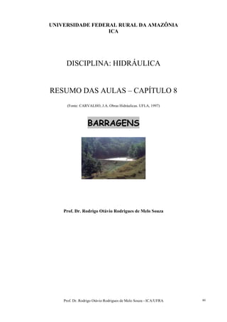Prof. Dr. Rodrigo Otávio Rodrigues de Melo Souza - ICA/UFRA 80
UNIVERSIDADE FEDERAL RURAL DA AMAZÔNIA
ICA
DISCIPLINA: HIDRÁULICA
RESUMO DAS AULAS – CAPÍTULO 8
(Fonte: CARVALHO, J.A. Obras Hidráulicas. UFLA, 1997)
BARRAGENS
Prof. Dr. Rodrigo Otávio Rodrigues de Melo Souza
 