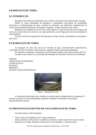 Prof. Dr. Rodrigo Otávio Rodrigues de Melo Souza - ICA/UFRA 81
8 BARRAGENS DE TERRA
8.1 INTRODUÇÃO
Barragens são estruturas construídas com o objetivo de proporcionar represamento de água.
Dentre as várias finalidades da barragem e conseqüente reservatório de acumulação
destacam-se o abastecimento de água, controle de enchentes, uso domestico, regularização de
vazão, aproveitamento hidrelétrico, navegação, irrigação e criação de peixes entre outras.
Quando há necessidade de se usar uma vazão superior à vazão mínima do curso d’água, que
ocorre na ocasião das secas, recorre-se ao represamento do curso d’água por meio da construção de
uma barragem.
No meio rural há um predomínio das barragens de terra, devido à facilidade de construção e
pelo custo.
8.2 BARRAGENS DE TERRA
As barragens de terra são muros de retenção de água suficientemente impermeáveis,
construídos de terra e materiais rochosos locais, segundo mistura e proporção adequados.
Por questão de segurança, aconselha-se, nas barragens simples, uma altura máxima de 25 m.
Em áreas rurais utiliza-se a construção das barragens de terra para uma série de finalidades:
Irrigação;
Abastecimento da propriedade;
Criação de peixes;
Recreação;
Bebedouro;
Elevação de água (bombeamento);
Figura – Barragem de terra
A construção da barragem deve obedecer a critérios básicos fundamentais de segurança. É
comum encontrar em várias propriedades agrícolas, barragens construídas sem qualquer
dimensionamento técnico.
8.3 PRINCIPAIS ELEMENTOS DE UMA BARRAGEM DE TERRA
Conceitos básicos sobre barragens:
- Aterro: parte encarregada de reter a água (estrutura);
- Altura: distância vertical entre a superfície do terreno e a parte superior do aterro (crista);
- Borda livre ou Folga: distância vertical entre o nível da água e a crista do aterro;
 
