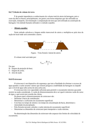 Prof. Dr. Rodrigo Otávio Rodrigues de Melo Souza - ICA/UFRA 89
8.6.7 Cálculo do volume de terra
É de grande importância o conhecimento do volume total de aterro da barragem, pois o
custo da obra se baseia, principalmente, em gastos com horas-máquinas que são utilizadas na
escavação, transporte, movimentação e compactação da terra que será utilizada na construção da
barragem. Um método bastante utilizado é o método expedito.
- Método expedito:
Neste método calcula-se a largura média transversal do aterro e multiplica-se pela área da
seção do local onde será construído o aterro.
Figura – Vista frontal e lateral do aterro.
O volume total será dado por:
A.
2
cB
Vtotal
+
=
Em que:
B – largura da projeção da base;
C – largura da crista;
A – área da seção
8.6.8 Extravasor
O extravasor é um dispositivo de segurança, que tem a finalidade de eliminar o excesso de
água quando a vazão assumir valores que tornem perigosa a estabilidade da barragem ou impedir
que o nível de água suba acima de uma certa cota.
O extravasor deve ter capacidade suficiente para permitir o escoamento máximo que pode
ocorrer na seção considerada. A vazão de dimensionamento deve ser igual à máxima vazão do curso
de água, o que ocorre por ocasião das cheias.
Os passos para o dimensionamento do extravasor são:
- Delimitar a bacia de contribuição;
- Determinar o coeficiente de escoamento superficial;
- Com base no tempo de retorno e no tempo de concentração da bacia, determinar a
intensidade de precipitação;
- Pela fórmula racional, calcular a vazão máxima de escoamento superficial;
- Determinar as dimensões do extravasor para transportar a vazão máxima.
Na determinação das dimensões do extravasor não esquecer dos limites da velocidade de
escoamento.
A
c
B
 