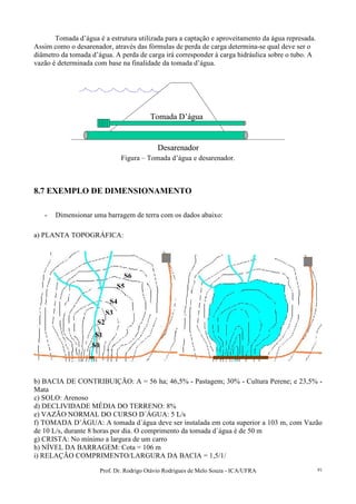 Prof. Dr. Rodrigo Otávio Rodrigues de Melo Souza - ICA/UFRA 91
Tomada d’água é a estrutura utilizada para a captação e aproveitamento da água represada.
Assim como o desarenador, através das fórmulas de perda de carga determina-se qual deve ser o
diâmetro da tomada d’água. A perda de carga irá corresponder à carga hidráulica sobre o tubo. A
vazão é determinada com base na finalidade da tomada d’água.
Tomada D’água
Desarenador
Tomada D’água
Desarenador
Figura – Tomada d’água e desarenador.
8.7 EXEMPLO DE DIMENSIONAMENTO
- Dimensionar uma barragem de terra com os dados abaixo:
a) PLANTA TOPOGRÁFICA:
b) BACIA DE CONTRIBUIÇÃO: A = 56 ha; 46,5% - Pastagem; 30% - Cultura Perene; e 23,5% -
Mata
c) SOLO: Arenoso
d) DECLIVIDADE MÉDIA DO TERRENO: 8%
e) VAZÃO NORMAL DO CURSO D´ÁGUA: 5 L/s
f) TOMADA D’ÁGUA: A tomada d´água deve ser instalada em cota superior a 103 m, com Vazão
de 10 L/s, durante 8 horas por dia. O comprimento da tomada d´água é de 50 m
g) CRISTA: No mínimo a largura de um carro
h) NÍVEL DA BARRAGEM: Cota = 106 m
i) RELAÇÃO COMPRIMENTO/LARGURA DA BACIA = 1,5/1/
S0
S1
S2
S3
S4
S5
S6
 